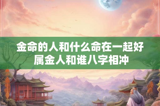 金命的人和什么命在一起好 属金人和谁八字相冲