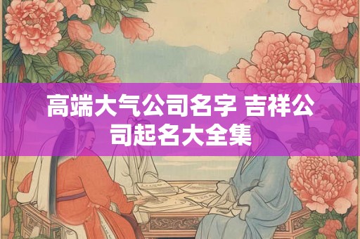 高端大气公司名字 吉祥公司起名大全集