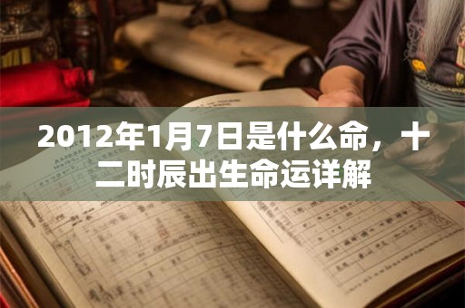 2012年1月7日是什么命,十二时辰出生命运详解 2012年1月7日是什么命,十二时辰出生命运详解