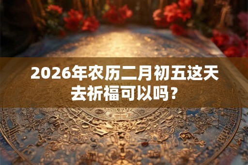 2026年农历二月初五这天去祈福可以吗? 2026年农历二月初五这天去祈福可以吗?
