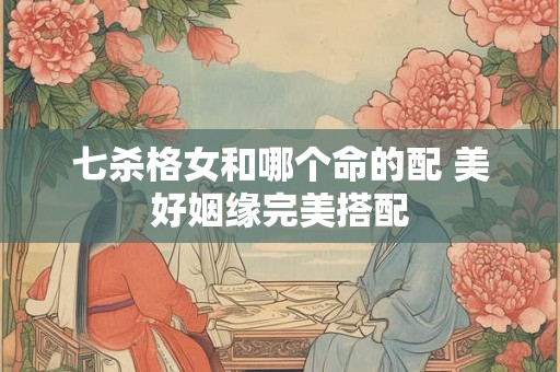 七杀格女和哪个命的配 美好姻缘完美搭配 七杀格女和哪个命的配 美好姻缘完美搭配