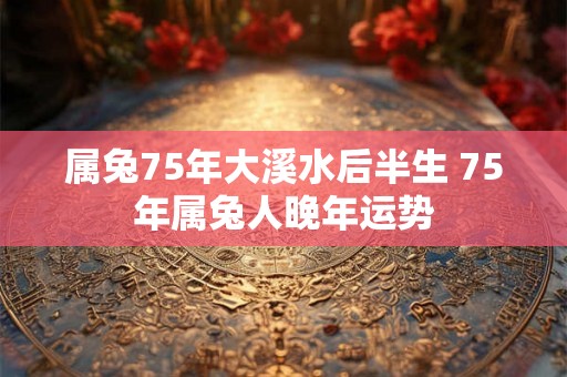 属兔75年大溪水后半生 75年属兔人晚年运势 属兔75年大溪水后半生 75年属兔人晚年运势