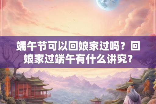 端午节可以回娘家过吗?回娘家过端午有什么讲究? 端午节可以回娘家过吗?回娘家过端午有什么讲究?