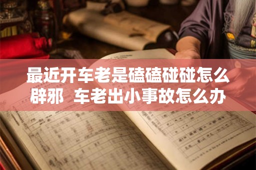最近开车老是磕磕碰碰怎么辟邪 车老出小事故怎么办怎么辟邪 最近开车老是磕磕碰碰怎么辟邪 车老出小事故怎么办怎么辟邪