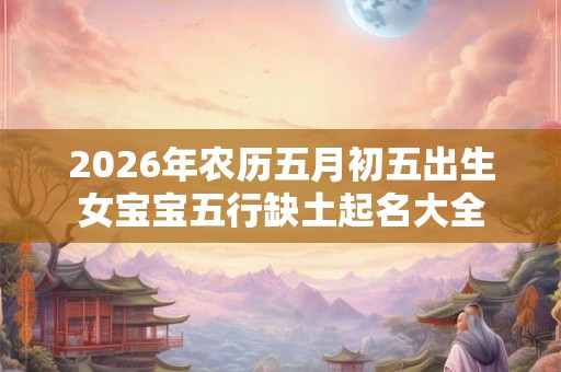 2026年农历五月初五出生女宝宝五行缺土起名大全