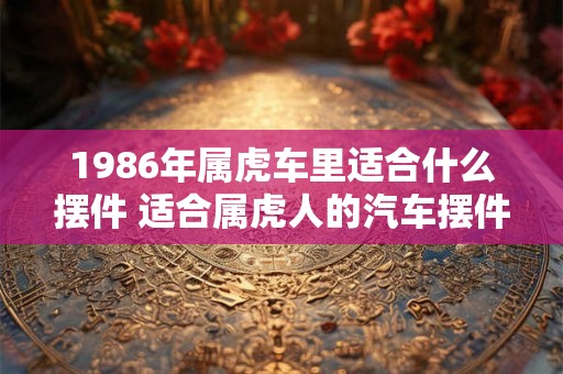 1986年属虎车里适合什么摆件 适合属虎人的汽车摆件