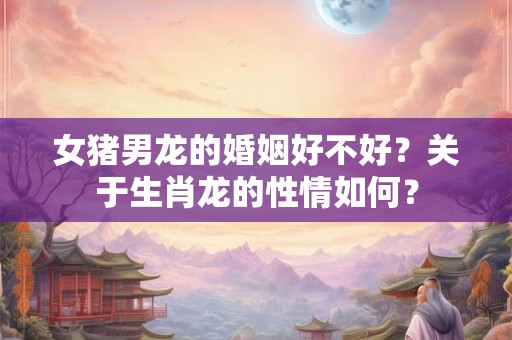 女猪男龙的婚姻好不好？关于生肖龙的性情如何？