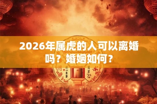 2026年属虎的人可以离婚吗？婚姻如何？