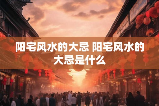 阳宅风水的大忌 阳宅风水的大忌是什么 阳宅风水的大忌 阳宅风水的大忌是什么