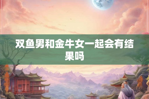 双鱼男和金牛女一起会有结果吗