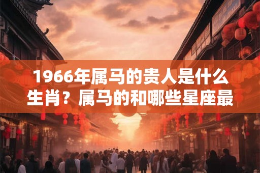 1966年属马的贵人是什么生肖？属马的和哪些星座最好？