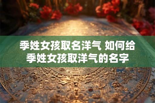 季姓女孩取名洋气 如何给季姓女孩取洋气的名字 季姓女孩取名洋气 如何给季姓女孩取洋气的名字