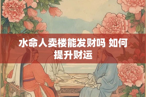 水命人卖楼能发财吗 如何提升财运