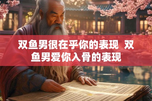 双鱼男很在乎你的表现  双鱼男爱你入骨的表现