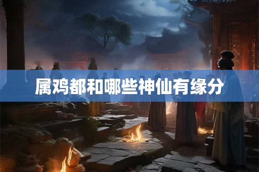 属鸡都和哪些神仙有缘分