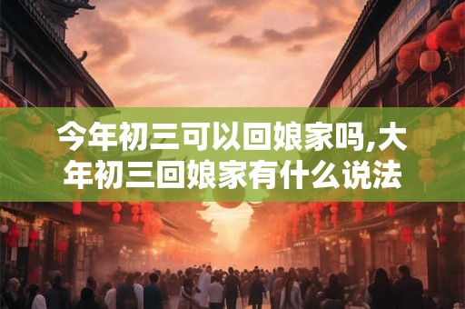 今年初三可以回娘家吗,大年初三回娘家有什么说法