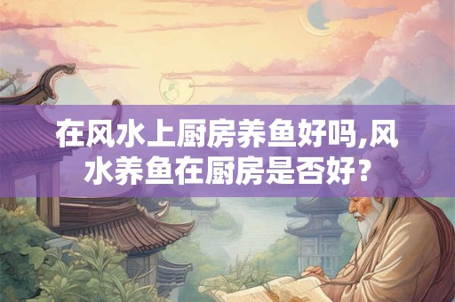 在风水上厨房养鱼好吗,风水养鱼在厨房是否好？