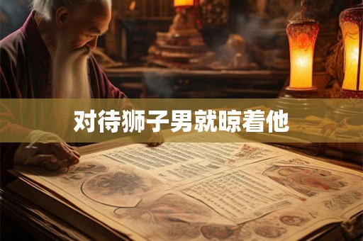 对待狮子男就晾着他