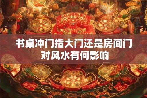 书桌冲门指大门还是房间门 对风水有何影响