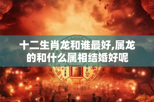 十二生肖龙和谁最好,属龙的和什么属相结婚好呢