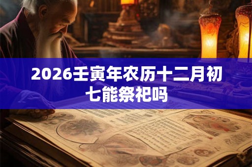 2026壬寅年农历十二月初七能祭祀吗