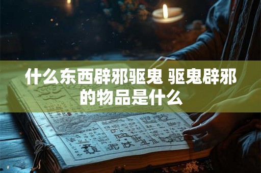 什么东西辟邪驱鬼 驱鬼辟邪的物品是什么 什么东西辟邪驱鬼 驱鬼辟邪的物品是什么