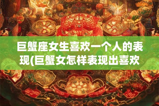 巨蟹座女生喜欢一个人的表现(巨蟹女怎样表现出喜欢一个人？)