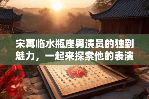 宋再临水瓶座男演员的独到魅力，一起来探索他的表演天赋和智慧吧！