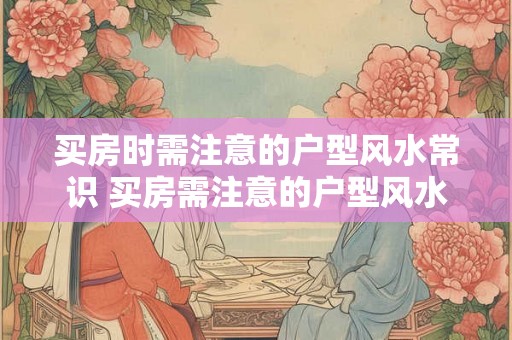 买房时需注意的户型风水常识 买房需注意的户型风水知识有哪些