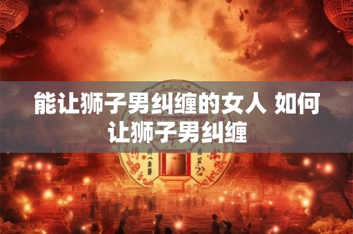 能让狮子男纠缠的女人 如何让狮子男纠缠 能让狮子男纠缠的女人 如何让狮子男纠缠