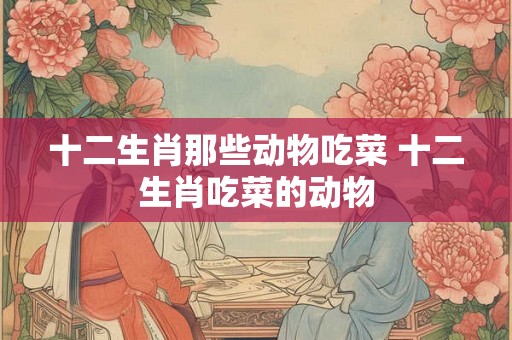 十二生肖那些动物吃菜 十二生肖吃菜的动物 十二生肖那些动物吃菜 十二生肖吃菜的动物