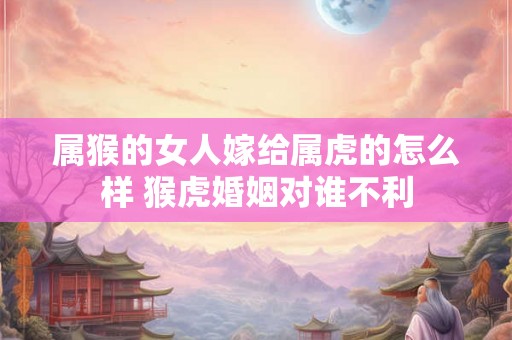 属猴的女人嫁给属虎的怎么样 猴虎婚姻对谁不利