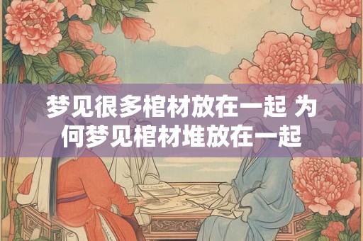 梦见很多棺材放在一起 为何梦见棺材堆放在一起