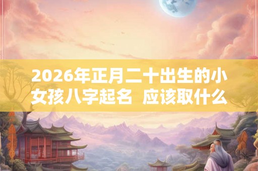2026年正月二十出生的小女孩八字起名  应该取什么名字