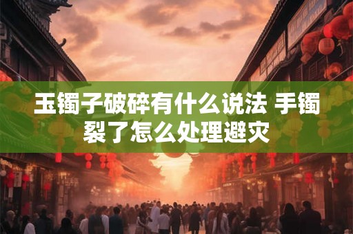 玉镯子破碎有什么说法 手镯裂了怎么处理避灾