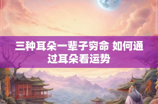 三种耳朵一辈子穷命 如何通过耳朵看运势 三种耳朵一辈子穷命 如何通过耳朵看运势