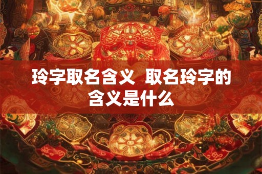 玲字取名含义 取名玲字的含义是什么 玲字取名含义 取名玲字的含义是什么