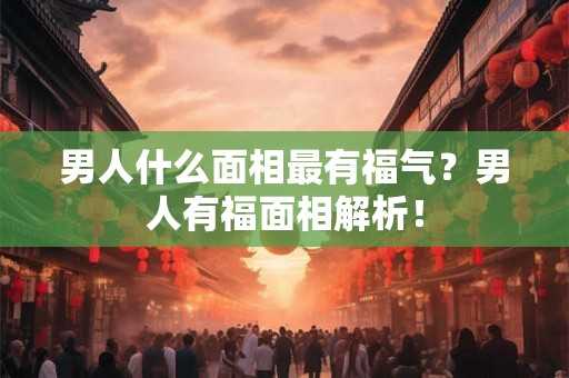 男人什么面相最有福气?男人有福面相解析! 男人什么面相最有福气?男人有福面相解析!