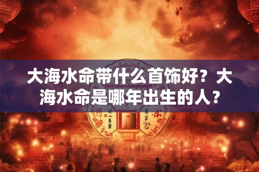 大海水命带什么首饰好？大海水命是哪年出生的人？