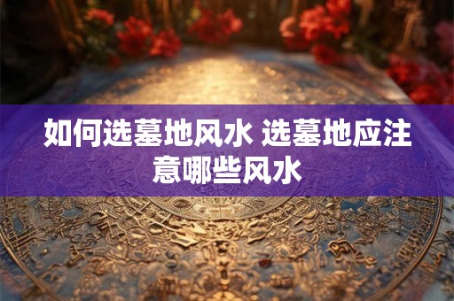 如何选墓地风水 选墓地应注意哪些风水