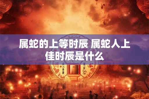 属蛇的上等时辰 属蛇人上佳时辰是什么 属蛇的上等时辰 属蛇人上佳时辰是什么