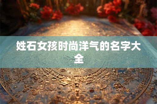 姓石女孩时尚洋气的名字大全 姓石女孩时尚洋气的名字大全