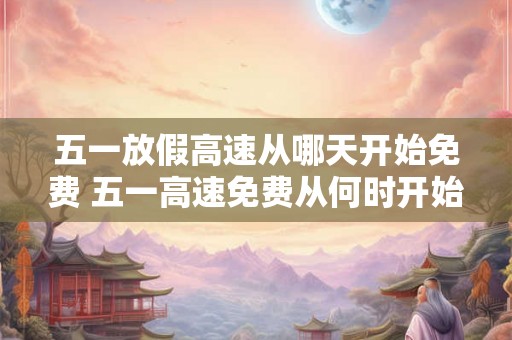 五一放假高速从哪天开始免费 五一高速免费从何时开始