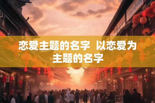 恋爱主题的名字  以恋爱为主题的名字