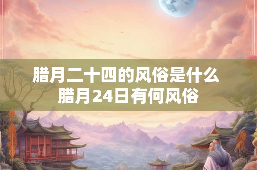 腊月二十四的风俗是什么 腊月24日有何风俗