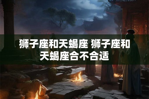 狮子座和天蝎座 狮子座和天蝎座合不合适