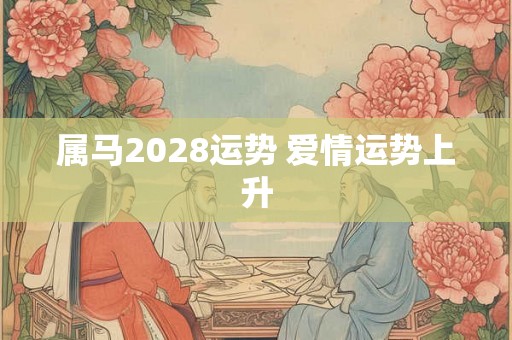属马2028运势 爱情运势上升 属马2028运势 爱情运势上升