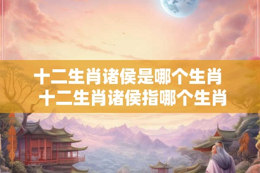 十二生肖诸侯是哪个生肖 十二生肖诸侯指哪个生肖 十二生肖诸侯是哪个生肖 十二生肖诸侯指哪个生肖