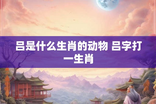 吕是什么生肖的动物 吕字打一生肖
