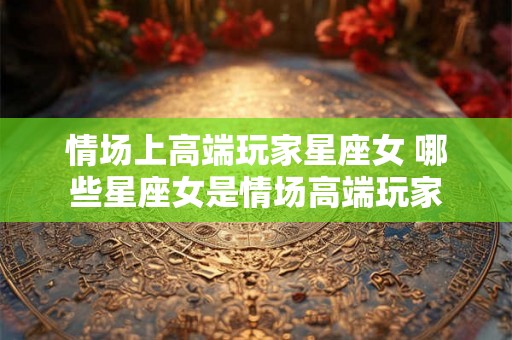 情场上高端玩家星座女 哪些星座女是情场高端玩家 情场上高端玩家星座女 哪些星座女是情场高端玩家